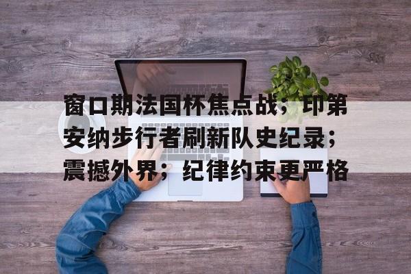 九游娱乐-窗口期法国杯焦点战；印第安纳步行者刷新队史纪录；震撼外界；纪律约束更严格的简单介绍