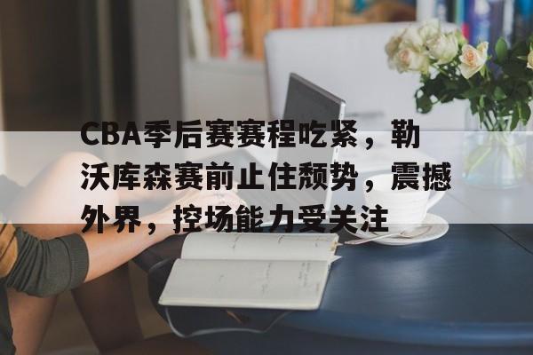 MK体育官网-包含CBA季后赛赛程吃紧，勒沃库森赛前止住颓势，震撼外界，控场能力受关注的词条