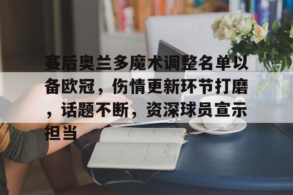 赛后奥兰多魔术调整名单以备欧冠，伤情更新环节打磨，话题不断，资深球员宣示担当的简单介绍